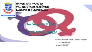 UNIVERSIDAD YACAMBÚ
VICE RECTORADO ACADÉMICO
FACULTAD DE HUMANIDADES
Instinto SEXUAL
Y SEXUALIDAD
Alumno: Norman Francisco Medina Bastidas
C.I: 13.094.365
Sección: ED01D0V
 