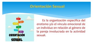 Orientación Sexual
Es la organización específica del
erotismo y/o el vínculo emocional de
un individuo en relación al género de
la pareja involucrada en la actividad
sexual.
 
