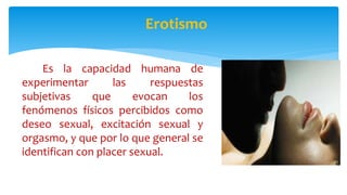 Erotismo
Es la capacidad humana de
experimentar las respuestas
subjetivas que evocan los
fenómenos físicos percibidos como
deseo sexual, excitación sexual y
orgasmo, y que por lo que general se
identifican con placer sexual.
 
