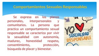 Comportamientos Sexuales Responsables
Se expresa en los planos
personales, interpersonales y
comunitarios. La persona que
practica un comportamiento sexual
responsable se caracteriza por vivir
la sexualidad con autonomía,
madurez, honestidad respeto,
consentimiento, protección,
búsqueda de placer y bienestar.
 