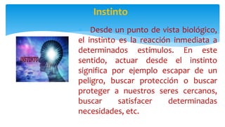  Desde un punto de vista biológico,
el instinto es la reacción inmediata a
determinados estímulos. En este
sentido, actuar desde el instinto
significa por ejemplo escapar de un
peligro, buscar protección o buscar
proteger a nuestros seres cercanos,
buscar satisfacer determinadas
necesidades, etc.
Instinto
 