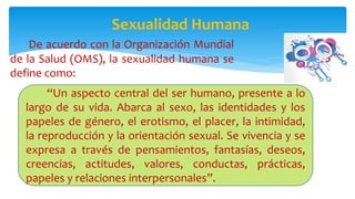  De acuerdo con la Organización Mundial
de la Salud (OMS), la sexualidad humana se
define como:
Sexualidad Humana
“Un aspecto central del ser humano, presente a lo
largo de su vida. Abarca al sexo, las identidades y los
papeles de género, el erotismo, el placer, la intimidad,
la reproducción y la orientación sexual. Se vivencia y se
expresa a través de pensamientos, fantasías, deseos,
creencias, actitudes, valores, conductas, prácticas,
papeles y relaciones interpersonales”.
 