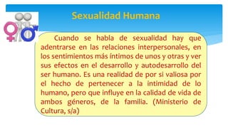 Sexualidad Humana
Cuando se habla de sexualidad hay que
adentrarse en las relaciones interpersonales, en
los sentimientos más íntimos de unos y otras y ver
sus efectos en el desarrollo y autodesarrollo del
ser humano. Es una realidad de por si valiosa por
el hecho de pertenecer a la intimidad de lo
humano, pero que influye en la calidad de vida de
ambos géneros, de la familia. (Ministerio de
Cultura, s/a)
 
