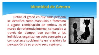 Identidad de Género
Define el grado en que cada persona
se identifica como masculino o femenina
o alguna combinación de ambos. es el
marco de referencia interno, construido a
través del tiempo, que permite a los
individuos organizar un auto concepto y a
comportarse socialmente en relación a la
percepción de su propio sexo y género.
 