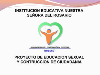 INSTITUCION EDUCATIVA NUESTRA
SEÑORA DEL ROSARIO
PROYECTO DE EDUCACION SEXUAL
Y CONTRUCCION DE CIUDADANIA
 