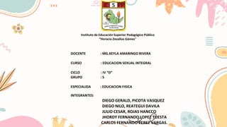 Instituto de Educación Superior Pedagógico Público
“Horacio Zevallos Gámez”
DOCENTE : MG.KEYLA AMARINGO RIVERA
CURSO : EDUCACION SEXUAL INTEGRAL
CICLO : IV “D”
GRUPO : 5
ESPECIALIDA : EDUCACION FISICA
INTEGRANTES:
DIEGO GERALD, PICOTA VASQUEZ
DIEGO NILO, REATEGUI DAVILA
JULIO CESAR, ROJAS HANCCO
JHORDY FERNANDO LOPEZ TUESTA
CARLOS FERNANDO PEREZ VARGAS.
 