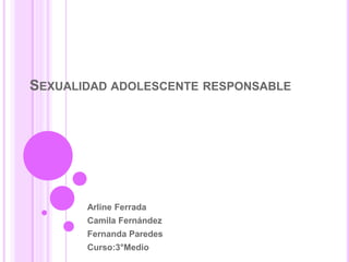 SEXUALIDAD ADOLESCENTE RESPONSABLE 
Arline Ferrada 
Camila Fernández 
Fernanda Paredes 
Curso:3°Medio 
 