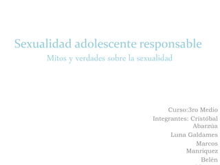 Sexualidad adolescente responsable
Mitos y verdades sobre la sexualidad
Curso:3ro Medio
Integrantes: Cristóbal
Abarzúa
Luna Galdames
Marcos
Manríquez
Belén
 