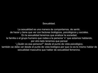 Sexualidad. La sexualidad es una manera de comportarnos, de sentir, de hacer y tiene que ver con factores biológicos, psicológicos y sociales. En la sexualidad tenemos que analizar la sociedad, la familia o el grupo humano que rodea a la persona “x” que estamos hablando, por otro lado tenemos que pensar “ ¿Quién es esa persona?” desde el punto de vista psicológico, también se debe ver desde el punto de vista biológico por que no es lo mismo hablar de sexualidad masculina que hablar de sexualidad femenina.  