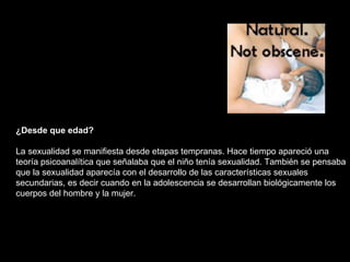 ¿Desde que edad? La sexualidad se manifiesta desde etapas tempranas. Hace tiempo apareció una teoría psicoanalítica que señalaba que el niño tenía sexualidad. También se pensaba que la sexualidad aparecía con el desarrollo de las características sexuales secundarias, es decir cuando en la adolescencia se desarrollan biológicamente los cuerpos del hombre y la mujer.  