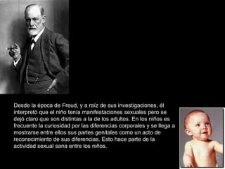 Desde la época de Freud, y a raíz de sus investigaciones, él interpretó que el niño tenía manifestaciones sexuales pero se dejó claro que son distintas a la de los adultos. En los niños es frecuente la curiosidad por las diferencias corporales y se llega a mostrarse entre ellos sus partes genitales como un acto de reconocimiento de sus diferencias. Esto hace parte de la actividad sexual sana entre los niños.  