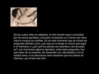 De los cuatro años en adelante, el niño tendrá mayor curiosidad por las zonas genitales y buscará comparase a sí mismo con otros niños e incluso con adultos. Es en este momento que se inician las preguntas difíciles como ¿por qué yo no tengo lo mismo que papá o mi hermano, o ¿por qué tus pechos son grandes y los de papá no?, por mencionar algunos ejemplos. ante estas preguntas, hay que tratar de no turbarse, de responder con naturalidad y con la verdad clara, si se desconoce será necesario que los padres se informen, por el bien del niño.  