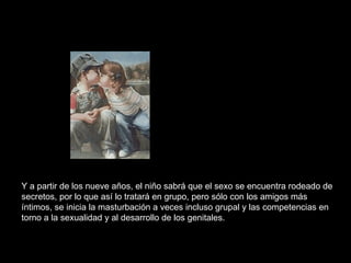 Y a partir de los nueve años, el niño sabrá que el sexo se encuentra rodeado de secretos, por lo que así lo tratará en grupo, pero sólo con los amigos más íntimos, se inicia la masturbación a veces incluso grupal y las competencias en torno a la sexualidad y al desarrollo de los genitales.  