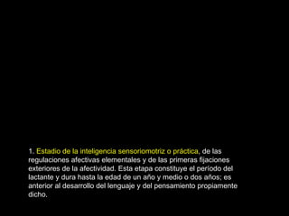 1.  Estadio de la inteligencia sensoriomotriz o práctica , de las regulaciones afectivas elementales y de las primeras fijaciones exteriores de la afectividad. Esta etapa constituye el período del lactante y dura hasta la edad de un año y medio o dos años; es anterior al desarrollo del lenguaje y del pensamiento propiamente dicho.  