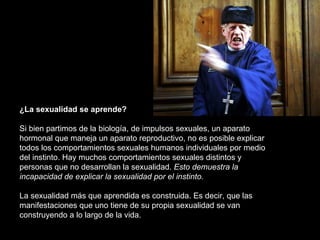 ¿La sexualidad se aprende? Si bien partimos de la biología, de impulsos sexuales, un aparato hormonal que maneja un aparato reproductivo, no es posible explicar todos los comportamientos sexuales humanos individuales por medio del instinto. Hay muchos comportamientos sexuales distintos y personas que no desarrollan la sexualidad.  Esto demuestra la incapacidad de explicar la sexualidad por el instinto. La sexualidad más que aprendida es construida. Es decir, que las manifestaciones que uno tiene de su propia sexualidad se van construyendo a lo largo de la vida.  