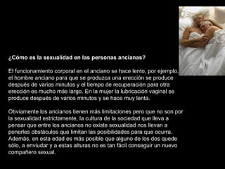 ¿Cómo es la sexualidad en las personas ancianas? El funcionamiento corporal en el anciano se hace lento, por ejemplo, en el hombre anciano para que se produzca una erección se produce después de varios minutos y el tiempo de recuperación para otra erección es mucho más largo. En la mujer la lubricación vaginal se produce después de varios minutos y se hace muy lenta.  Obviamente los ancianos tienen más limitaciones pero que no son por la sexualidad estrictamente, la cultura de la sociedad que lleva a pensar que entre los ancianos no existe sexualidad nos llevan a ponerles obstáculos que limitan las posibilidades para que ocurra. Además, en esta edad es más posible que alguno de los dos quede sólo, a enviudar y a estas alturas no es tan fácil conseguir un nuevo compañero sexual.  