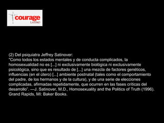 (2) Del psiquiatra Jeffrey Satinover:  "Como todos los estados mentales y de conducta complicados, la homosexualidad no es [...] ni exclusivamente biológica ni exclusivamente psicológica, sino que es resultado de [...] una mezcla de factores genéticos, influencias (en el útero) [...] ambiente postnatal (tales como el comportamiento del padre, de los hermanos y de la cultura), y de una serie de elecciones complicadas, afirmadas repetidamente, que ocurren en las fases críticas del desarrollo”. —J. Satinover, M.D., Homosexuality and the Politics of Truth (1996). Grand Rapids, MI: Baker Books.  