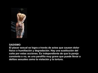 SADISMO El placer sexual se logra a través de actos que causen dolor físico o humillación y degradación. Hay una sustitución del coito por estas acciones. Es independiente de que la pareja consienta o no, es una parafília muy grave que puede llevar a delitos sexuales como la violación y la tortura. 