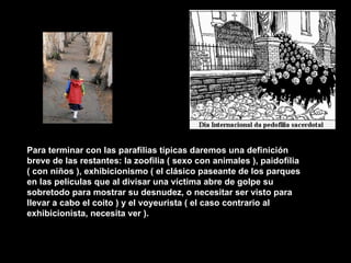 Para terminar con las parafílias típicas daremos una definición breve de las restantes: la zoofilia ( sexo con animales ), paidofília ( con niños ), exhibicionismo ( el clásico paseante de los parques en las películas que al divisar una víctima abre de golpe su sobretodo para mostrar su desnudez, o necesitar ser visto para llevar a cabo el coito ) y el voyeurista ( el caso contrario al exhibicionista, necesita ver ).   