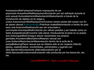 AutoasasinofiliaFantasíasFantasía masoquista de ser asesinado.AutoasfixiofiliaMasoquismoExcitación por ser asfixiado durante el acto sexual.AutocateterismoMasturbaciónMasturbación a través de la introducción de objetos en la vejiga o uretra.AutoconsuerofiliaMasoquismoCocerse ciertas partes del cuerpo con fin de placer sexual. Autocunnilingus Prácticas oralesMasturbación a través de auto sexo oral.AutomisofiliaAtracción por ser ensuciado o corrompido.AutonepiofiliaExcitación por utilizar pañales y ser tratado como un bebé.AutopederastiaEncontrar sólo placer introduciendo el pene en su propio ano.AutoungulafiliaConseguir placer rascándose sus propios genitales.AvisodomíaBestialismoRelación sexual con aves.AxilismoMasturbaciónMasturbación dentro de la axila de la parejaBalloningPlacer sexual que se obtiene sólo al ver mujeres inflando globos, explotándolos, montándolos, estirándolos y jugando con ellos.BarosmiaExcitaciones olfativasExcitación por el olfato.BasoexiaExcitacionesExcitación sólo producida por los besos.etc, etc, etc. UUUUUFFFFF!!!!!! Mejor consulten  UUUUffffffffffff!!!!!!  Mejor consulten Wikipedia 