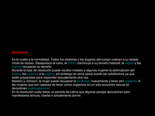 Meseta La fase de meseta es en realidad una prolongación de la fase anterior, en la que la  excitación  alcanza niveles muy elevados. En algunas mujeres la fase de meseta es casi inexistente, ya que la fase de excitación es tan intensa que pasan enseguida a un  orgasmo  extremadamente intenso.  Rubor sexual   .La fase de meseta comienza con el  rubor sexual , que es una especie de enrojecimiento producido por un mecanismo subcutáneo, que aparece sobre todo en la zona superior del abdomen y se extiende rápidamente a los pechos, cuello, nalgas, espalda, brazos, piernas y cara.  Aceleración del ritmo respiratorio y cardiaco . Se continua acelerando el ritmo cardiaco, la presión sanguínea y la respiración.  Contracción muscular . La tensión muscular se generaliza, mayormente en los muslos y glúteos.  La Vagina . Debido al efecto vasoconstrictor, la parte más profunda de la  vagina  se expande y la más externa se estrecha para abarcar mejor la superficie del  pene , durante el  coito . Si la fase de meseta es larga, la  lubricación  disminuye.  El cérvix y el útero . El  cérvix  y el  útero  se desplazan hacia arriba.  Labios mayores y menores . Los  labios mayores  se aplanan, aumentan y tienden a separarse. Si la mujer a tenido hijos, los labios mayores pueden aumentar dos o tres veces su tamaño. Los  labios menores  debido a la  vasodilatación  se agrandan y adquieren un color rojo intenso, pudiéndose ver los vasos sanguíneos superficiales.  Las mamas  La  areola mamaria  toma un color más oscuro y se expande un poco más, sobre todo en mujeres que nunca han amamantado, ya que el drenaje venoso es mayor. Los  pezones  se endurecen y se vuelven erectos como consecuencia de las contracciones de pequeñas fibras musculares.  