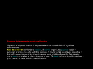 Orgasmo Si la fase de meseta no se ha interrumpido, la mujer llega a la fase orgásmica. Es la más corta del ciclo de respuesta sexual, dura unos ocho segundos. Durante el  orgasmo  se libera de forma placentera toda la tensión acumulada durante la fase de meseta. También se conoce esta etapa como " clímax " o fase culminanate. En el  orgasmo  femenino aparece:  Contracciones ritmicas   genitales . Aparecen contracciones ritmicas de mayor intensidad al principio, seguidas de intervalos regulares menos intensos, abarcando la región del  útero , la parte más esterna de la  vagina  (la plataforma orgásmica), y el esfinter anal. El número de contracciones puede variar, oscilando entre 3 y 15 contracciones espaciadas por unos 0,8 segundos de tiempo.  Contracciones musculares . Se producen contracciones musculares en otras zonas del cuerpo, como las manos, los pies, y se produce un incremento del  rubor sexual  así como de la sudoración.  Aumento de la frecuencia cardiaca y respiratoria . Tanto el corazón como el sistema respiratorio se acelera aún más.  Algunas mujeres describen el orgasmo como "una sensación de calor o ardor en los  genitales ", otras como "leves estímulos eléctricos o de cosquilleo que se van difundiendo por todo el cuerpo".  Muchas mujeres coinciden en que se producen instantes de pérdida de conciencia o sensaciones de mareo intenso.  La forma de expresar  placer  durante el orgasmo también difiere en cada caso. Pueden expresar el orgasmo con: gemidos, llantos, retorcimientos, gritos, llanto, risas o con un profundo silencio.  