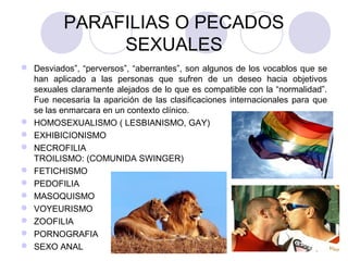 PARAFILIAS O PECADOS
SEXUALES
 Desviados”, “perversos”, “aberrantes”, son algunos de los vocablos que se
han aplicado a las personas que sufren de un deseo hacia objetivos
sexuales claramente alejados de lo que es compatible con la “normalidad”.
Fue necesaria la aparición de las clasificaciones internacionales para que
se las enmarcara en un contexto clínico.
 HOMOSEXUALISMO ( LESBIANISMO, GAY)
 EXHIBICIONISMO
 NECROFILIA
TROILISMO: (COMUNIDA SWINGER)
 FETICHISMO
 PEDOFILIA
 MASOQUISMO
 VOYEURISMO
 ZOOFILIA
 PORNOGRAFIA
 SEXO ANAL
 
