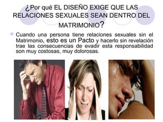 ¿Por qué EL DISEÑO EXIGE QUE LAS
RELACIONES SEXUALES SEAN DENTRO DEL
MATRIMONIO?
Cuando una persona tiene relaciones sexuales sin el
Matrimonio, esto es un Pacto y hacerlo sin revelación
trae las consecuencias de evadir esta responsabilidad
son muy costosas, muy dolorosas.
 