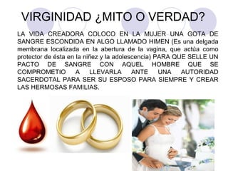 VIRGINIDAD ¿MITO O VERDAD?
LA VIDA CREADORA COLOCO EN LA MUJER UNA GOTA DE
SANGRE ESCONDIDA EN ALGO LLAMADO HIMEN (Es una delgada
membrana localizada en la abertura de la vagina, que actúa como
protector de ésta en la niñez y la adolescencia) PARA QUE SELLE UN
PACTO DE SANGRE CON AQUEL HOMBRE QUE SE
COMPROMETIO A LLEVARLA ANTE UNA AUTORIDAD
SACERDOTAL PARA SER SU ESPOSO PARA SIEMPRE Y CREAR
LAS HERMOSAS FAMILIAS.
 