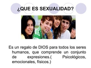 ¿QUE ES SEXUALIDAD?
Es un regalo de DIOS para todos los seres
humanos, que comprende un conjunto
de expresiones.( Psicológicos,
emocionales, físicos.)
 