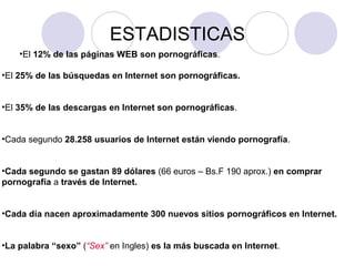 ESTADISTICAS
•El 12% de las páginas WEB son pornográficas.
•El 25% de las búsquedas en Internet son pornográficas.
•El 35% de las descargas en Internet son pornográficas.
•Cada segundo 28.258 usuarios de Internet están viendo pornografía.
•Cada segundo se gastan 89 dólares (66 euros – Bs.F 190 aprox.) en comprar
pornografía a través de Internet.
•Cada día nacen aproximadamente 300 nuevos sitios pornográficos en Internet.
•La palabra “sexo” (“Sex” en Ingles) es la más buscada en Internet.
 
