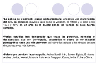 •La policía de Cincinnati (ciudad norteamericana) encontró una disminución
del 83% en crímenes mayores tales como la violación, la ratería y el robo entre
1974 y 1979 en un área de la ciudad donde las tiendas de sexo fueron
cerradas.
•Varios estudios han demostrado que todas las personas, normales o
desajustadas, que ven pornografía, desarrollan el deseo de ver material
pornográfico cada vez más perverso, así como los adictos a las drogas desean
drogas cada vez más fuertes .
•Países que prohíben la pornografía: Arabia Saudí, Irán, Barein, Egipto, Emiratos
Árabes Unidos, Kuwait, Malasia, Indonesia, Singapur, Kenya, India, Cuba y China.
 
