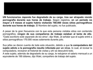 Un Funcionario Japonés Fue Degradado De Su Cargo Por
Visitar Casi 800.000 Veces Sitios Pornográficos
UN funcionarios Japonés fue degradado de su cargo, tras ser atrapado viendo
pornografía durante sus horas de trabajo. Según registros, en un periodo no
mayor a 9 meses el sujeto habría visitando 780.000 veces sitios pornográficos
durante sus horas de trabajo. El Nombre del sujeto, no fue publicado.
A pesar de la gran frecuencia con la que esta persona visitaba sitios con contenido
pornográfico, ningún de sus compañeros de trabajo estaban al tanto de ello.
“Cada escritorio está separado de los otros”, dijo Waki, al señalar que el sujeto entró a
sitios pornográficos 170.000 veces solamente durante julio.
Sus jefes se dieron cuenta de toda esta situación, debido a que la computadora del
sujeto adicto a la pornografía resulto infectada por un virus, lo cual, al revisar la
computadora, revisaron el historial de visitas y ahí se descubrió todo.
A este sujeto, además de degradarlo de su cargo, le redujeron el salario mensual a un
equivalente de 190 dólares, dijo Waki, compañero de trabajo del sujeto.
 