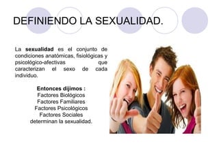 DEFINIENDO LA SEXUALIDAD.
La sexualidad es el conjunto de
condiciones anatómicas, fisiológicas y
psicológico-afectivas que
caracterizan el sexo de cada
individuo.
Entonces dijimos :
Factores Biológicos
Factores Familiares
Factores Psicológicos
Factores Sociales
determinan la sexualidad.
 