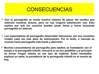 CONSECUENCIAS
 Con la pornografía se excita nuestro sistema de placer del cerebro que
estimula nuestros deseos, pero no hay ninguna satisfacción real. Esto
explica por qué los usuarios pueden pasar horas y horas buscando
pornografía en Internet.
 Los espectadores de pornografía desarrollan tolerancias, por eso necesitan
niveles cada vez más altos de estimulación. Por lo tanto, a menudo se
mueven hacia pornografía más fuerte y aberrante
 Muchos consumidores de pornografía para adultos se trasladarán con el
tiempo a la pornografía infantil, inclusive si no son pedófilos y al principio
no tenían ningún interés en ese tipo de material. Estos resultados
explican en parte, la prevalencia de la pornografía infantil en el mundo de
hoy.
 