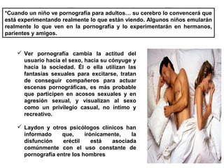 *Cuando un niño ve pornografía para adultos… su cerebro lo convencerá que
está experimentando realmente lo que están viendo. Algunos niños emularán
realmente lo que ven en la pornografía y lo experimentarán en hermanos,
parientes y amigos.
 Ver pornografía cambia la actitud del
usuario hacia el sexo, hacia su cónyuge y
hacia la sociedad. Él o ella utilizan las
fantasías sexuales para excitarse, tratan
de conseguir compañeros para actuar
escenas pornográficas, es más probable
que participen en acosos sexuales y en
agresión sexual, y visualizan al sexo
como un privilegio casual, no íntimo y
recreativo.
 Laydon y otros psicólogos clínicos han
informado que, irónicamente, la
disfunción eréctil está asociada
comúnmente con el uso constante de
pornografía entre los hombres
 