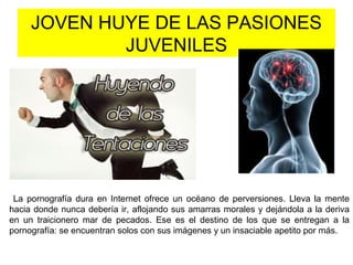 JOVEN HUYE DE LAS PASIONES
JUVENILES
La pornografía dura en Internet ofrece un océano de perversiones. Lleva la mente
hacia donde nunca debería ir, aflojando sus amarras morales y dejándola a la deriva
en un traicionero mar de pecados. Ese es el destino de los que se entregan a la
pornografía: se encuentran solos con sus imágenes y un insaciable apetito por más.
 