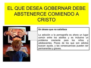 EL QUE DESEA GOBERNAR DEBE
ABSTENERCE COMIENDO A
CRISTO
Un deseo que no satisface
La adicción a la pornografía es ahora un lugar
común entre los adultos y es inclusive un
problema creciente para los niños y
adolescentes. Pocos de los que son adictos
buscan ayuda, y las consecuencias pueden ser
permanentes y graves.
 