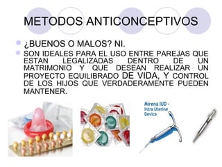 METODOS ANTICONCEPTIVOS
¿BUENOS O MALOS? NI.
SON IDEALES PARA EL USO ENTRE PAREJAS QUE
ESTAN LEGALIZADAS DENTRO DE UN
MATRIMONIO Y QUE DESEAN REALIZAR UN
PROYECTO EQUILIBRADO DE VIDA, Y CONTROL
DE LOS HIJOS QUE VERDADERAMENTE PUEDEN
MANTENER.
 