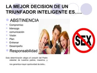 LA MEJOR DECISION DE UN
TRIUNFADOR INTELIGENTE ES…..
ABSTINENCIA
 Compromiso
 liderazgo
 comunicación
 Visión
 Plan
 Entrenar
 Desempeño
Responsabilidad
Esta determinación alegra el corazón del Padre
celestial, de nuestros padres, maestros, y
nos garantiza mayor oportunidad de éxito.
 