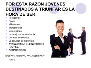 POR ESTA RAZON JOVENES
DESTINADOS A TRIUNFAR ES LA
HORA DE SER:
 Inteligentes
 Reyes
 Millonarios
 profesionales
 Empresarios
 Los mejores en academia
 Los mas estudiados
 La solución de Colombia
 AVANZAR MAS QUE NUESTROS
PADRES.
 AGRADECIDOS
NACI PARA TRIUNFAR, PARA GOBERNAR Y
PUNTO..
 