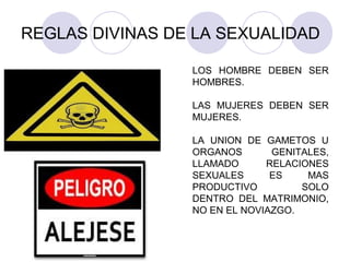 REGLAS DIVINAS DE LA SEXUALIDAD
LOS HOMBRE DEBEN SER
HOMBRES.
LAS MUJERES DEBEN SER
MUJERES.
LA UNION DE GAMETOS U
ORGANOS GENITALES,
LLAMADO RELACIONES
SEXUALES ES MAS
PRODUCTIVO SOLO
DENTRO DEL MATRIMONIO,
NO EN EL NOVIAZGO.
 
