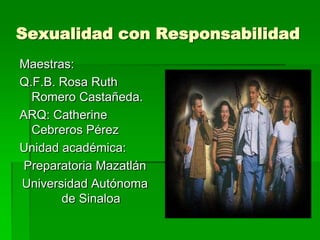 Sexualidad con Responsabilidad
Maestras:
Q.F.B. Rosa Ruth
  Romero Castañeda.
ARQ: Catherine
  Cebreros Pérez
Unidad académica:
 Preparatoria Mazatlán
Universidad Autónoma
       de Sinaloa
 