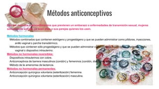 Son los métodos o procedimientos que previenen un embarazo o enfermedades de transmisión sexual, mujeres
sexualmente activas, ya sean ellas o sus parejas quienes los usen.
Métodos hormonales
Métodos combinados que contienen estrógeno y progestágeno y que se pueden administrar como píldoras, inyecciones,
anillo vaginal o parche transdérmico.
Métodos que contienen sólo progestágeno y que se pueden administrar como píldoras, inyecciones, implantes, anillo
vaginal o dispositivo intrauterino.
Métodos no hormonales reversibles:
Dispositivos intrauterinos con cobre.
Anticonceptivos de barrera masculinos (condón) y femeninos (condón, diafragma; espermicidas).
Método de la amenorrea de lactancia.
Métodos no hormonales permanentes:
Anticoncepción quirúrgica voluntaria (esterilización) femenina.
Anticoncepción quirúrgica voluntaria (esterilización) masculina.
Métodos anticonceptivos
 