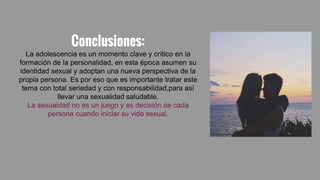 Conclusiones:
La adolescencia es un momento clave y crítico en la
formación de la personalidad, en esta época asumen su
identidad sexual y adoptan una nueva perspectiva de la
propia persona. Es por eso que es importante tratar este
tema con total seriedad y con responsabilidad,para así
llevar una sexualidad saludable.
La sexuaidad no es un juego y es decisión de cada
persona cuando iniciar su vida sexual.
 
