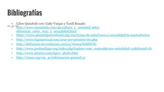 Bibliografías
• Libro Quiubole con- Gaby Vargas y Yordi Rosado
• http://www.ejemplode.com/49-cultura_y_sociedad/3662-
diferencia_entre_sexo_y_sexualidad.html
• https://www.plannedparenthood.org/esp/temas-de-salud/sexo-y-sexualidad/la-masturbacion
• http://www.tuguiasexual.com/sexo-por-primera-vez.php
• http://definicion.de/embarazo-precoz/#ixzz47bSdDCNr
• http://www.profamiliapr.org/index.php?option=com_content&view=article&id=52&Itemid=61
• http://www.abortos.com/tipos_aborto.htm
• http://icmer.org/wp_ae/informacion-general-2/
 