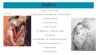 Índice
-Sexo y sexualidad
-¿Cuando empieza?;Etapas de la sexualidad
-La masturbacion
-La primera vez
-Tipos de sexo
-El embarazo a temprana edad
-El aborto
-Enfermedades de transmisión sexual
-Métodos anticonceptivos
-Conclusiones
-Bibliografías
 