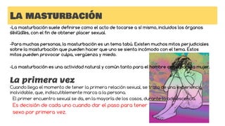 La masturbación
-La masturbación suele definirse como el acto de tocarse a sí mismo, incluidos los órganos
sexuales, con el fin de obtener placer sexual.
-Para muchas personas, la masturbación es un tema tabú. Existen muchos mitos perjudiciales
sobre la masturbación que pueden hacer que uno se sienta incómodo con el tema. Estos
mitos pueden provocar culpa, vergüenza y miedo.
-La masturbación es una actividad natural y común tanto para el hombre como para la mujer.
La primera vez
Cuando llega el momento de tener la primera relación sexual, se trata de una experiencia
inolvidable, que, indiscutiblemente marca a la persona.
El primer encuentro sexual se da, en la mayoría de los casos, durante la adolescencia.
Es decisión de cada uno cuando dar el paso para tener
sexo por primera vez.
 