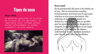 Tipos de sexo
Sexo Oral
En términos generales en la unión
de la boca con los genitales. Es
importante tener cuidado porque
muchas enfermedades se pueden
transmitir de esta manera.
Sexo anal
Es la penetración del pene o los dedos en
el ano. Ahí se encuentran muchas
terminaciones nerviosas por lo que para
muchos es una zona placentera. Sin
embargo el acto sexual puede ser
doloroso y con riesgos pues es posible
que las paredes del ano se desgarren y
sangren, lo que lo convierte en un lugar
propenso a contagiarse de alguna
enfermedad sexual. Además practicar
este tipo de sexo lleva sus cuidados.
 