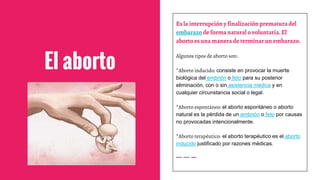 El aborto
Es la interrupcióny finalización prematura del
embarazo de forma natural o voluntaria. El
aborto es una manera de terminar un embarazo.
Algunos tipos de aborto son:
*Aborto inducido: consiste en provocar la muerte
biológica del embrión o feto para su posterior
eliminación, con o sin asistencia médica y en
cualquier circunstancia social o legal.
*Aborto espontáneo: el aborto espontáneo o aborto
natural es la pérdida de un embrión o feto por causas
no provocadas intencionalmente.
*Aborto terapéutico: el aborto terapéutico es el aborto
inducido justificado por razones médicas.
 